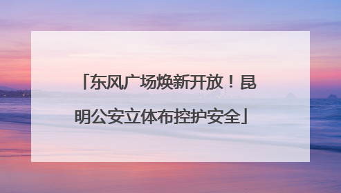 东风广场焕新开放！昆明公安立体布控护安全