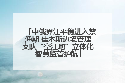 中俄界江平稳进入禁渔期 佳木斯边境管理支队“空江地”立体化智慧监管护航
