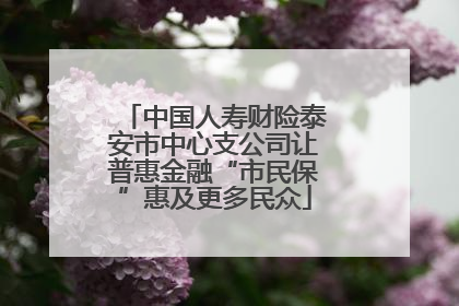中国人寿财险泰安市中心支公司让普惠金融“市民保”惠及更多民众