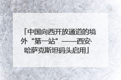 中国向西开放通道的境外“第一站”——西安·哈萨克斯坦码头启用