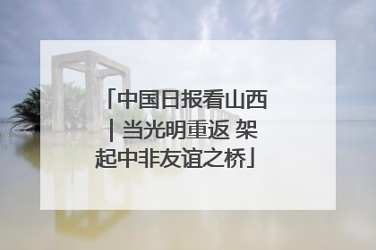中国日报看山西｜当光明重返 架起中非友谊之桥