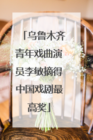 乌鲁木齐青年戏曲演员李敏摘得中国戏剧最高奖