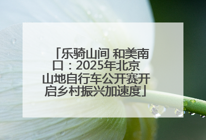 乐骑山间 和美南口：2025年北京山地自行车公开赛开启乡村振兴加速度