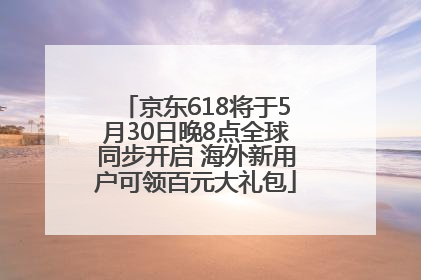 京东618将于5月30日晚8点全球同步开启 海外新用户可领百元大礼包