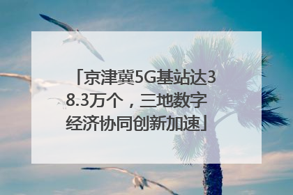 京津冀5G基站达38.3万个，三地数字经济协同创新加速