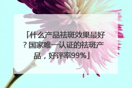 什么产品祛斑效果最好？国家唯一认证的祛斑产品，好评率99%