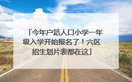 今年户籍人口小学一年级入学开始报名了！六区招生划片表都在这