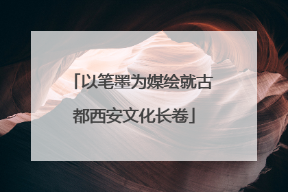 以笔墨为媒绘就古都西安文化长卷