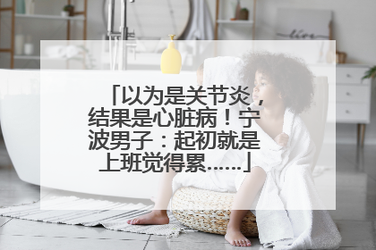 以为是关节炎，结果是心脏病！宁波男子：起初就是上班觉得累……