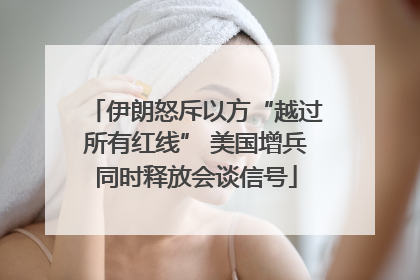 伊朗怒斥以方“越过所有红线” 美国增兵同时释放会谈信号