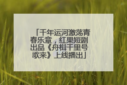 千年运河激荡青春乐章，红果短剧出品《舟楫千里号歌来》上线播出