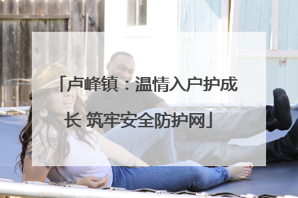 卢峰镇：温情入户护成长 筑牢安全防护网