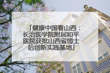健康中国看山西：长治医学院附属和平医院获批山西省博士后创新实践基地
