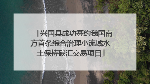 兴国县成功签约我国南方首条综合治理小流域水土保持碳汇交易项目