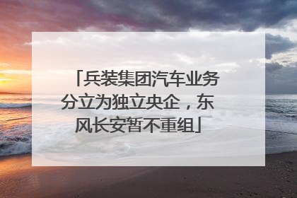 兵装集团汽车业务分立为独立央企，东风长安暂不重组