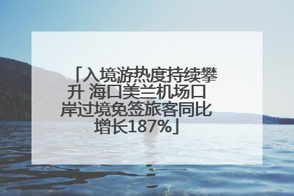 入境游热度持续攀升 海口美兰机场口岸过境免签旅客同比增长187%
