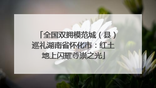 全国双拥模范城（县）巡礼湖南省怀化市：红土地上闪耀尊崇之光