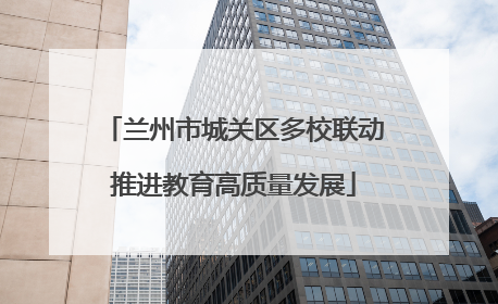 兰州市城关区多校联动推进教育高质量发展