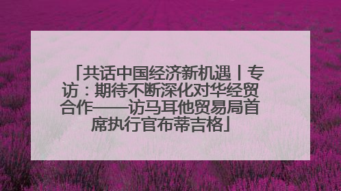共话中国经济新机遇丨专访：期待不断深化对华经贸合作——访马耳他贸易局首席执行官布蒂吉格