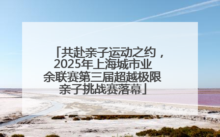 共赴亲子运动之约，2025年上海城市业余联赛第三届超越极限亲子挑战赛落幕