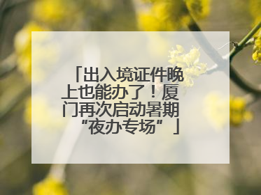 出入境证件晚上也能办了！厦门再次启动暑期“夜办专场”