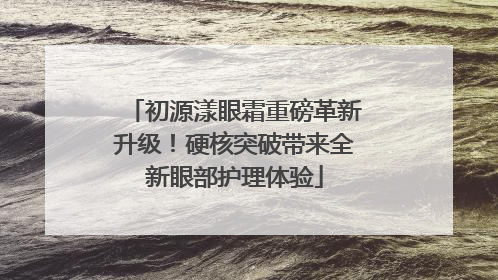 初源漾眼霜重磅革新升级！硬核突破带来全新眼部护理体验