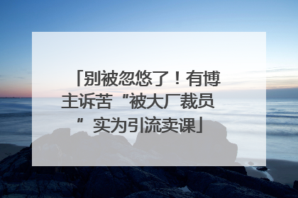 别被忽悠了！有博主诉苦“被大厂裁员”实为引流卖课