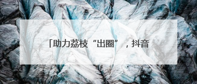 助力荔枝“出圈”，抖音达人团走进茂名助力营销