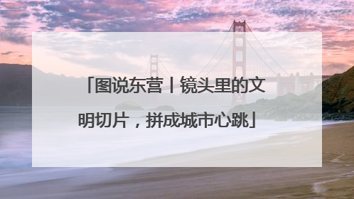 图说东营丨镜头里的文明切片，拼成城市心跳