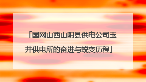 国网山西山阴县供电公司玉井供电所的奋进与蜕变历程