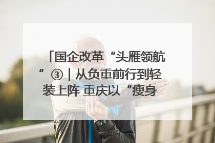 国企改革“头雁领航”③｜从负重前行到轻装上阵 重庆以“瘦身”谋“健体”