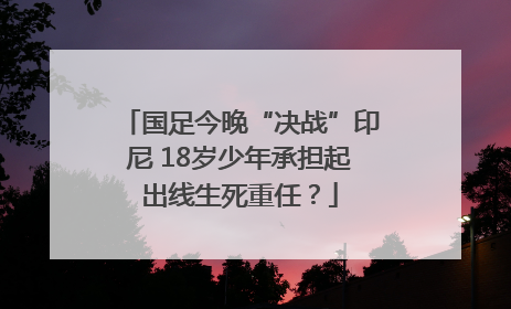 国足今晚“决战”印尼 18岁少年承担起出线生死重任？