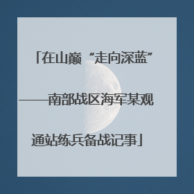 在山巅“走向深蓝”——南部战区海军某观通站练兵备战记事