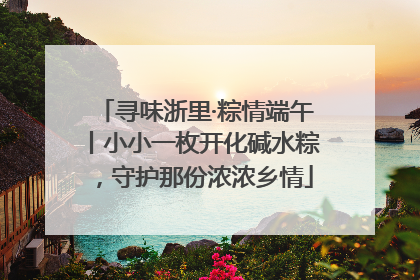 寻味浙里·粽情端午丨小小一枚开化碱水粽，守护那份浓浓乡情