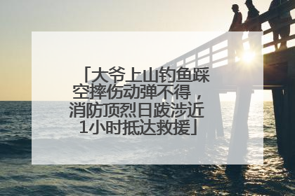 大爷上山钓鱼踩空摔伤动弹不得，消防顶烈日跋涉近1小时抵达救援