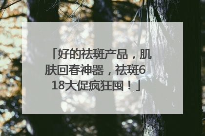 好的祛斑产品，肌肤回春神器，祛斑618大促疯狂囤！