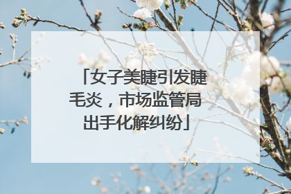 女子美睫引发睫毛炎，市场监管局出手化解纠纷