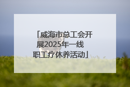 威海市总工会开展2025年一线职工疗休养活动