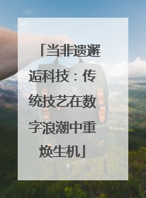 当非遗邂逅科技：传统技艺在数字浪潮中重焕生机