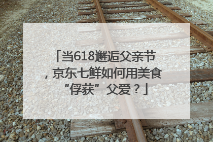 当618邂逅父亲节，京东七鲜如何用美食“俘获”父爱？