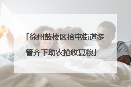徐州鼓楼区拾屯街道多管齐下助农抢收夏粮