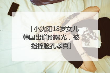 小沈阳18岁女儿韩国出道照曝光，被指撞脸孔孝真