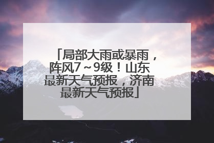 局部大雨或暴雨，阵风7～9级！山东最新天气预报，济南最新天气预报