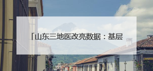 山东三地医改亮数据：基层诊疗量最高达77.4%