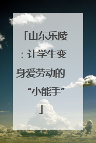 山东乐陵：让学生变身爱劳动的“小能手”