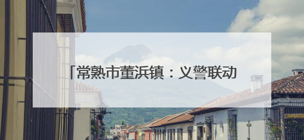 常熟市董浜镇：义警联动多部门，守护居民钱袋子