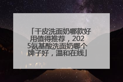 干皮洗面奶哪款好用值得推荐，2025氨基酸洗面奶哪个牌子好，温和在线