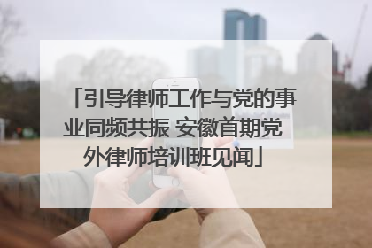 引导律师工作与党的事业同频共振 安徽首期党外律师培训班见闻