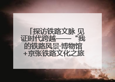 探访铁路文脉 见证时代跨越——“我的铁路风景·博物馆+京张铁路文化之旅”活动在京启动
