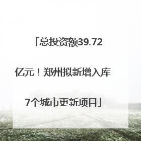 总投资额39.72亿元！郑州拟新增入库7个城市更新项目
